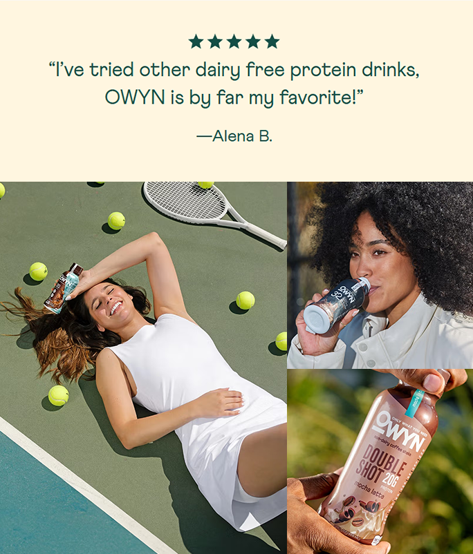 Montage of pictures: Woman lying on a tennis court with tennis balls and a racket, OWYN protein drink bottle, and person holding OWYN protein drink and a positive customer testimonial. Customer testimonial: "I've tried other dairy-free protein drinks, Owyn is by far my favorite!" - by Alena B. 